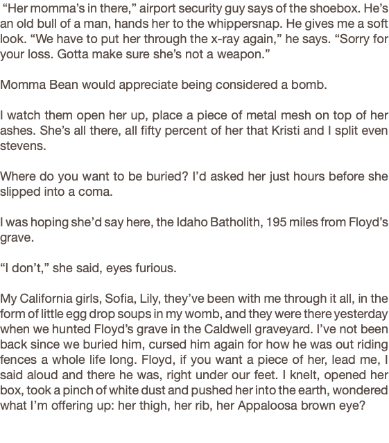  “Her momma’s in there,” airport security guy says of the shoebox. He’s an old bull of a man, hands her to the whippersnap. He gives me a soft look. “We have to put her through the x-ray again,” he says. “Sorry for your loss. Gotta make sure she’s not a weapon.” Momma Bean would appreciate being considered a bomb. I watch them open her up, place a piece of metal mesh on top of her ashes. She’s all there, all fifty percent of her that Kristi and I split even stevens. Where do you want to be buried? I’d asked her just hours before she slipped into a coma. I was hoping she’d say here, the Idaho Batholith, 195 miles from Floyd’s grave. “I don’t,” she said, eyes furious. My California girls, Sofia, Lily, they’ve been with me through it all, in the form of little egg drop soups in my womb, and they were there yesterday when we hunted Floyd’s grave in the Caldwell graveyard. I’ve not been back since we buried him, cursed him again for how he was out riding fences a whole life long. Floyd, if you want a piece of her, lead me, I said aloud and there he was, right under our feet. I knelt, opened her box, took a pinch of white dust and pushed her into the earth, wondered what I’m offering up: her thigh, her rib, her Appaloosa brown eye? 